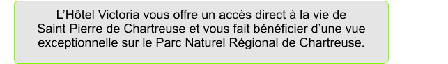 L�H�tel Victoria vous offre un acc�s direct � la vie de                              Saint Pierre de Chartreuse et vous fait b�n�ficier d�une vue exceptionnelle sur le Parc Naturel R�gional de Chartreuse.
