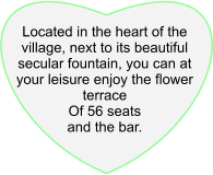 Located in the heart of the village, next to its beautiful secular fountain, you can at your leisure enjoy the flower terrace Of 56 seats and the bar.